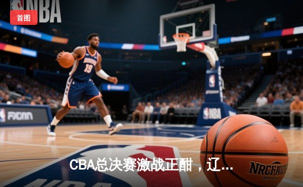 CBA总决赛激战正酣，辽宁本钢主场险胜新疆广汇，系列赛2-1领先