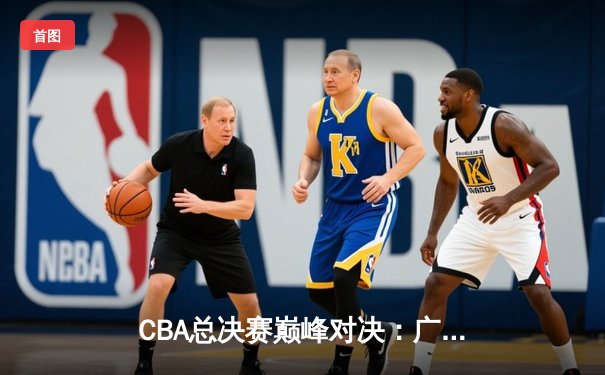 CBA总决赛巅峰对决：广东宏远逆转辽宁本钢，周琦绝杀锁定总冠军