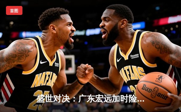 盛世对决：广东宏远加时险胜辽宁本钢，胡明轩32分率队夺赛点