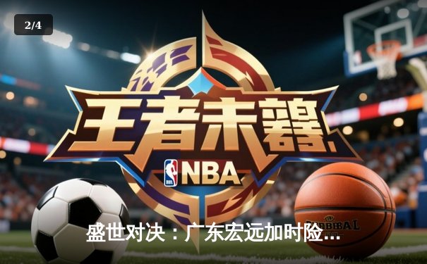 盛世对决：广东宏远加时险胜辽宁本钢，胡明轩32分率队夺赛点 - 2