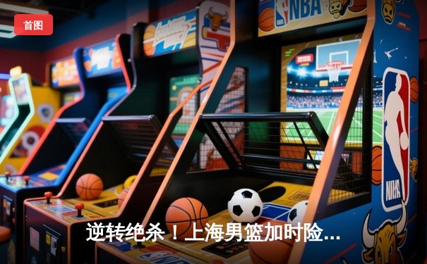 逆转绝杀！上海男篮加时险胜广东，王哲林33分19篮板主宰内线